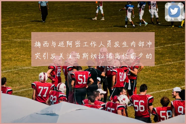 梅西与迈阿密工作人员发生内部冲突引发关注马斯切拉诺离任前夕的紧张局势