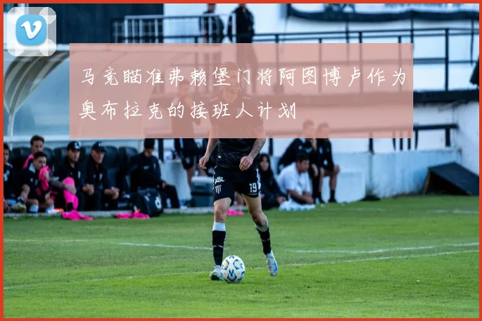 马竞瞄准弗赖堡门将阿图博卢作为奥布拉克的接班人计划
