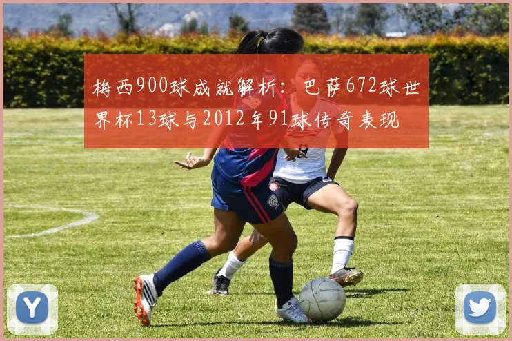 梅西900球成就解析：巴萨672球世界杯13球与2012年91球传奇表现
