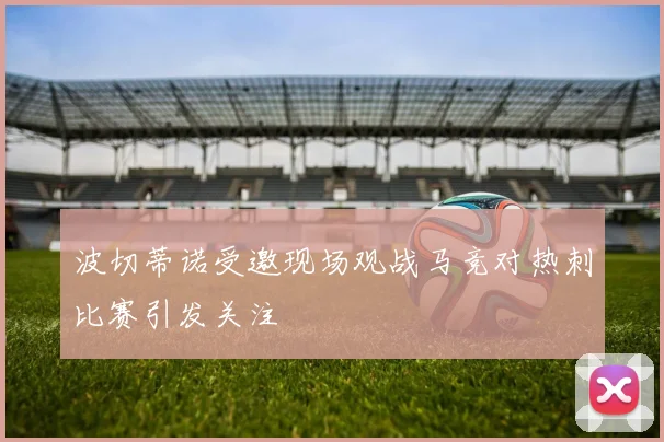 波切蒂诺受邀现场观战马竞对热刺比赛引发关注