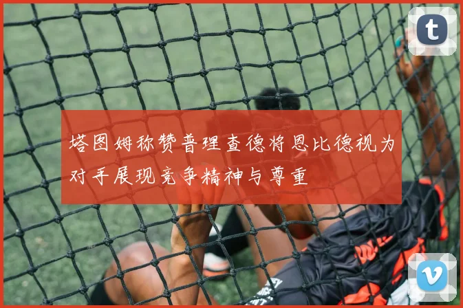 塔图姆称赞普理查德将恩比德视为对手展现竞争精神与尊重
