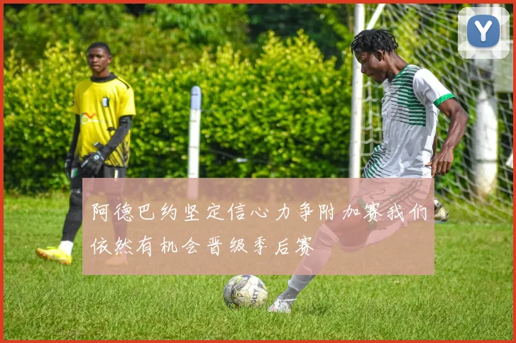 阿德巴约坚定信心力争附加赛我们依然有机会晋级季后赛