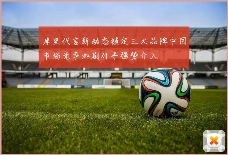 库里代言新动态锁定三大品牌中国市场竞争加剧对手强势介入