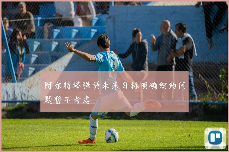 阿尔特塔强调未来目标明确续约问题暂不考虑