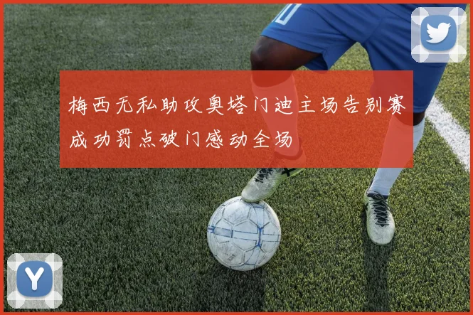 梅西无私助攻奥塔门迪主场告别赛成功罚点破门感动全场