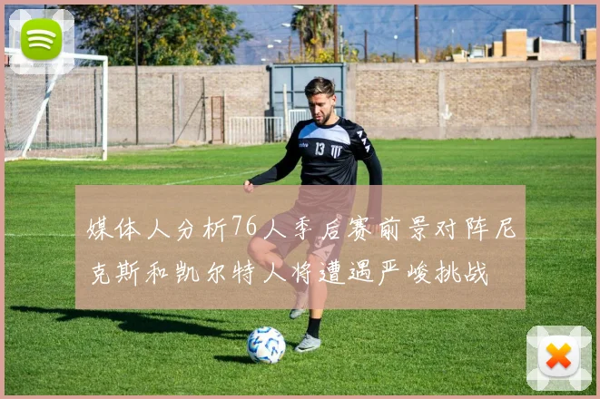 媒体人分析76人季后赛前景对阵尼克斯和凯尔特人将遭遇严峻挑战