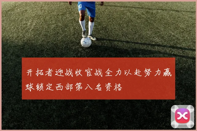开拓者迎战收官战全力以赴努力赢球锁定西部第八名资格
