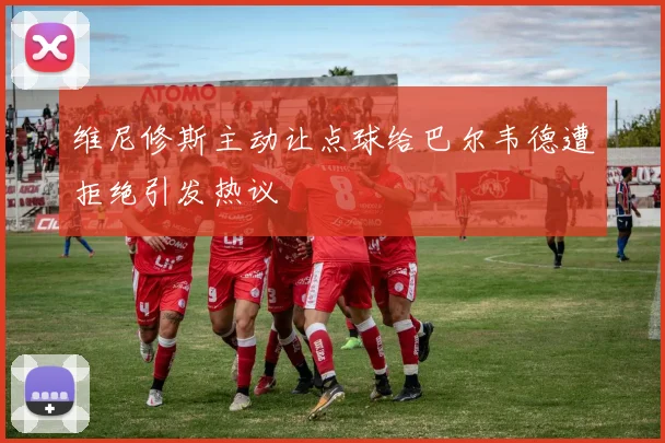 维尼修斯主动让点球给巴尔韦德遭拒绝引发热议