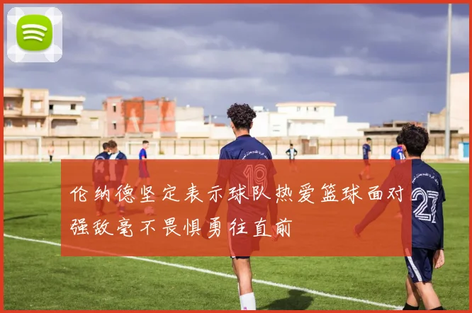 伦纳德坚定表示球队热爱篮球面对强敌毫不畏惧勇往直前