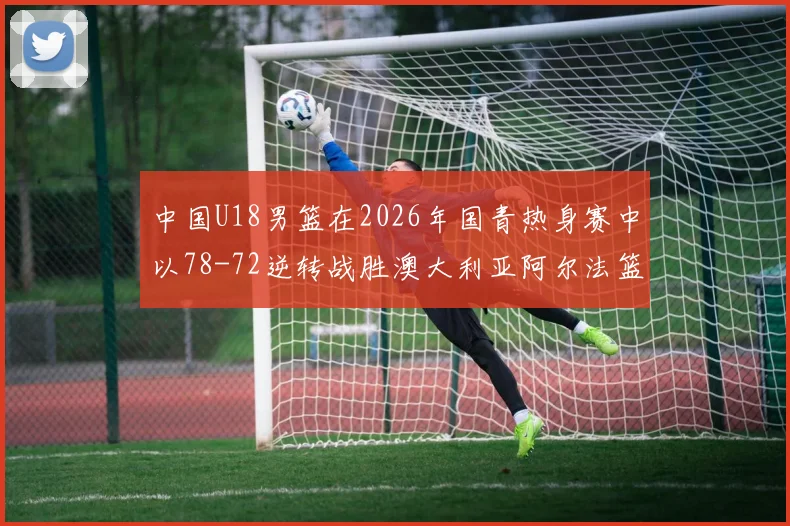 中国U18男篮在2026年国青热身赛中以78-72逆转战胜澳大利亚阿尔法篮球学院