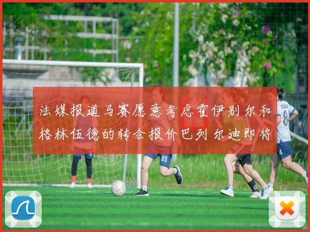 法媒报道马赛愿意考虑霍伊别尔和格林伍德的转会报价巴列尔迪即将离队