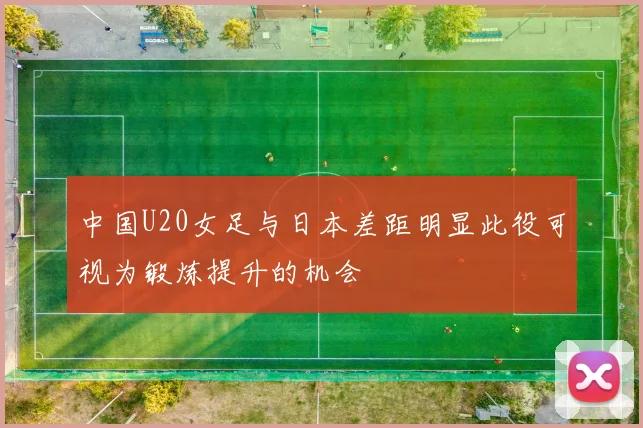 中国U20女足与日本差距明显此役可视为锻炼提升的机会