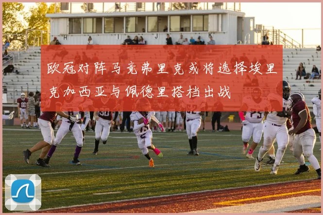 欧冠对阵马竞弗里克或将选择埃里克加西亚与佩德里搭档出战