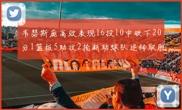 韦瑟斯庞高效表现16投10中砍下20分1篮板5助攻2抢断助球队逆转取胜