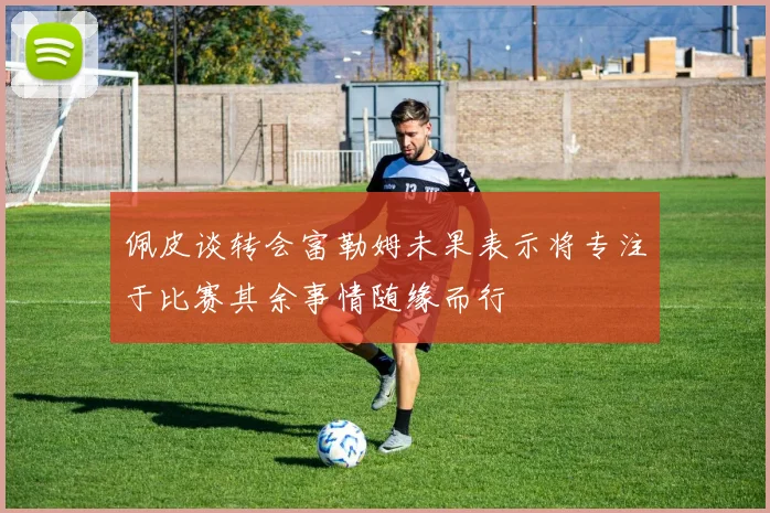 佩皮谈转会富勒姆未果表示将专注于比赛其余事情随缘而行