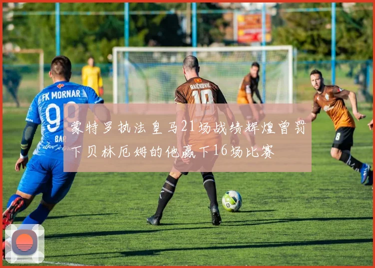 蒙特罗执法皇马21场战绩辉煌曾罚下贝林厄姆的他赢下16场比赛