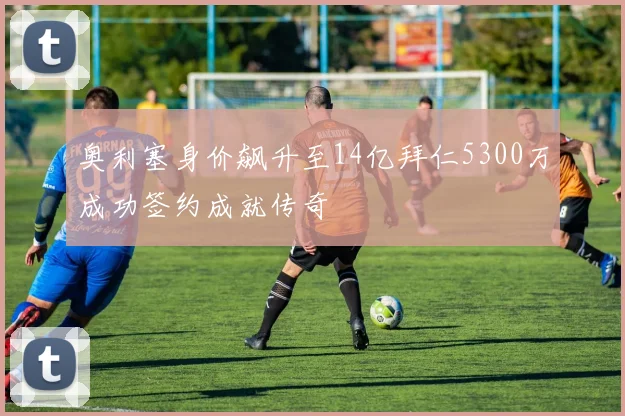 奥利塞身价飙升至14亿拜仁5300万成功签约成就传奇