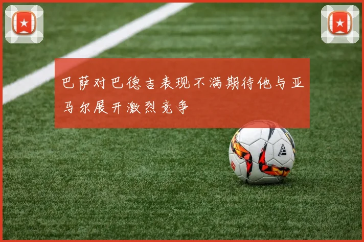 巴萨对巴德吉表现不满期待他与亚马尔展开激烈竞争